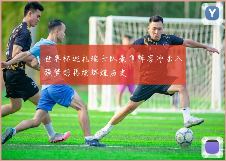 世界杯巡礼瑞士队豪华阵容冲击八强梦想再续辉煌历史