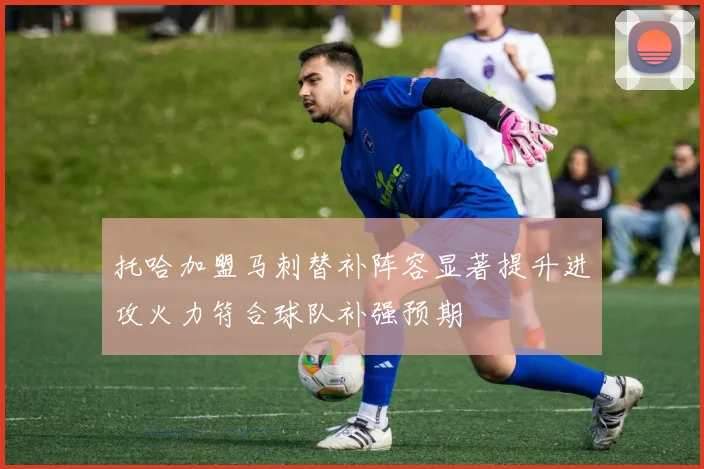 托哈加盟马刺替补阵容显著提升进攻火力符合球队补强预期