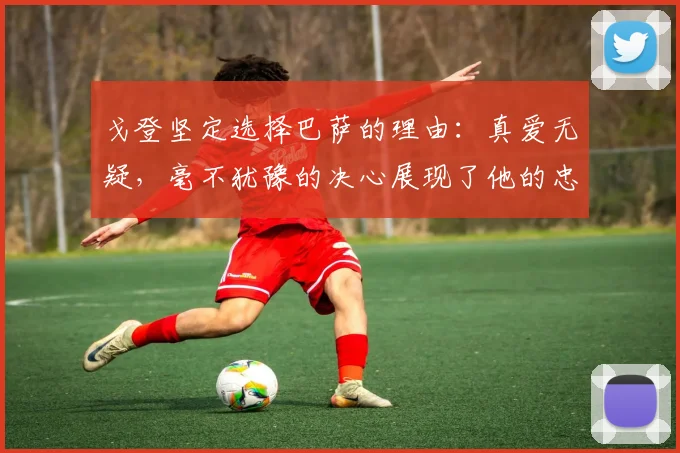 戈登坚定选择巴萨的理由：真爱无疑，毫不犹豫的决心展现了他的忠诚