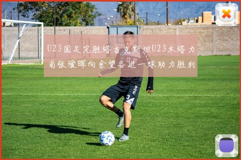 U23国足完胜塔吉克斯坦U23木塔力甫张瑷晖向余望各进一球助力胜利