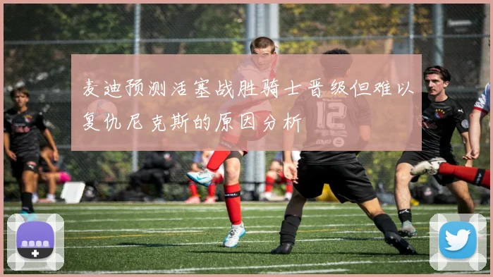 麦迪预测活塞战胜骑士晋级但难以复仇尼克斯的原因分析