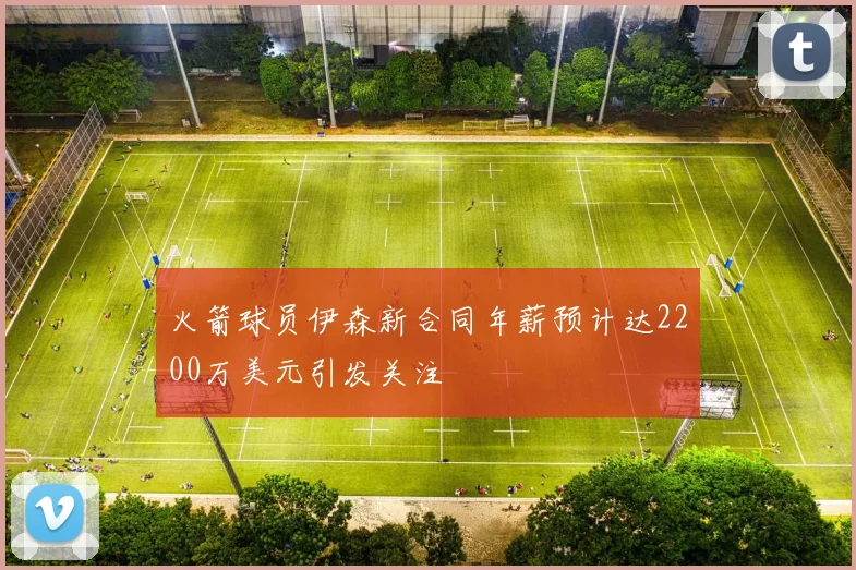 火箭球员伊森新合同年薪预计达2200万美元引发关注