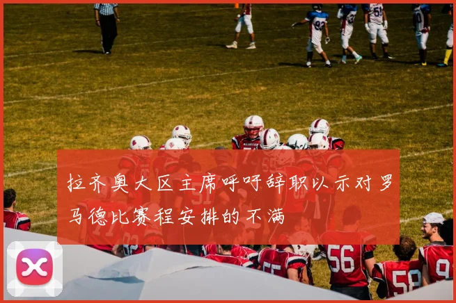 拉齐奥大区主席呼吁辞职以示对罗马德比赛程安排的不满