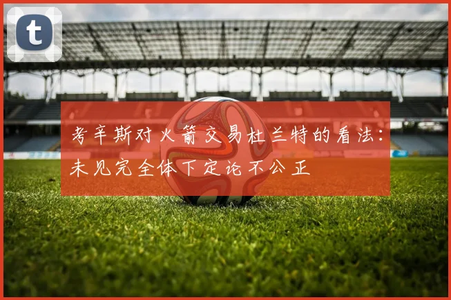 考辛斯对火箭交易杜兰特的看法：未见完全体下定论不公正