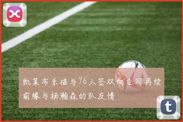凯莱布乐福与76人签双向合同再续前缘与杨瀚森的队友情