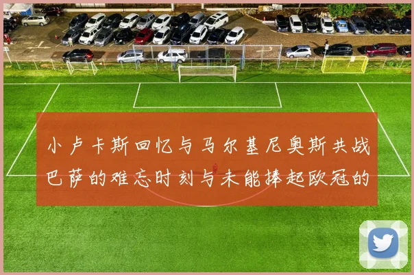 小卢卡斯回忆与马尔基尼奥斯共战巴萨的难忘时刻与未能捧起欧冠的遗憾