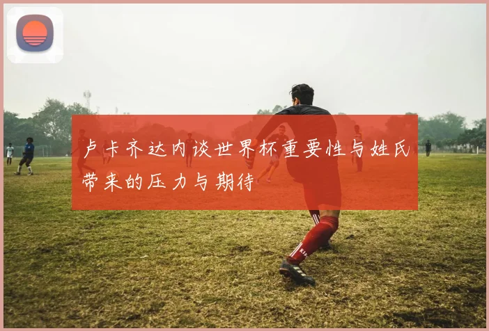 卢卡齐达内谈世界杯重要性与姓氏带来的压力与期待