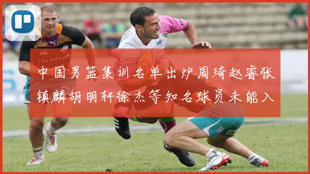 中国男篮集训名单出炉周琦赵睿张镇麟胡明轩徐杰等知名球员未能入选