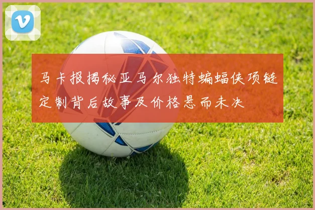 马卡报揭秘亚马尔独特蝙蝠侠项链定制背后故事及价格悬而未决