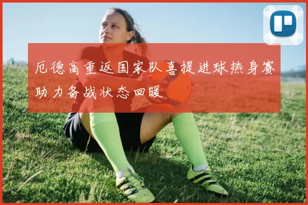 厄德高重返国家队喜提进球热身赛助力备战状态回暖