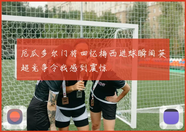厄瓜多尔门将回忆梅西进球瞬间英超竞争令我感到震惊