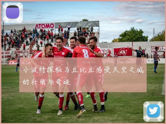小波特探秘马丘比丘感受天空之城的壮丽与奇迹